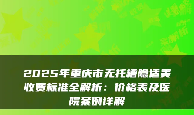2025年重庆市无托槽隐适美收费标准全解析:价格表及医院案例详解