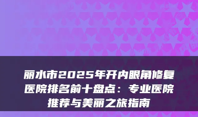 丽水市2025年开内眼角修复医院排名前十盘点：专业医院推荐与美丽之旅指南