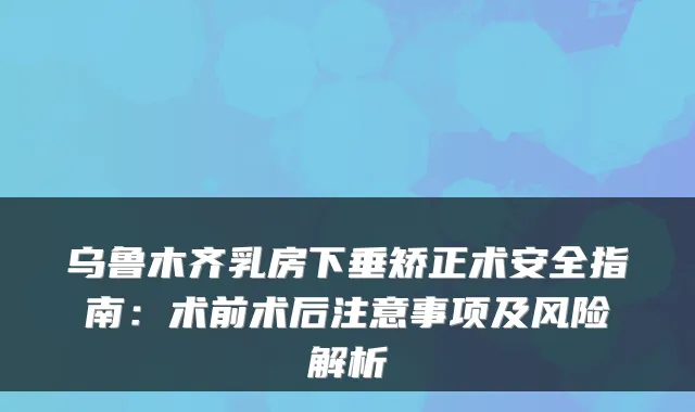 乌鲁木齐乳房下垂矫正术安全指南:术前术后注意事项及风险解析