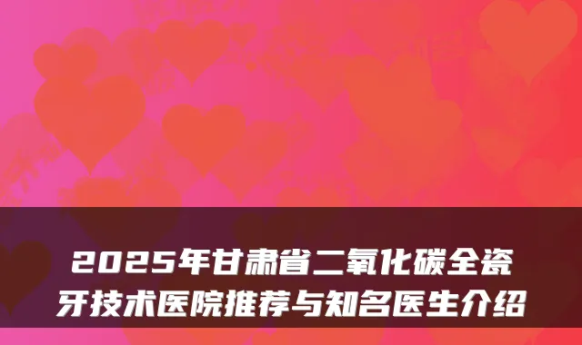 2025年甘肃省二氧化碳全瓷牙技术医院推荐与知名医生介绍