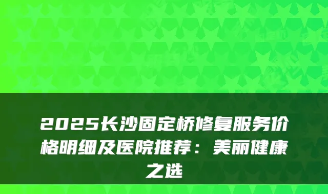 2025长沙固定桥修复服务价格明细及医院推荐：美丽健康之选