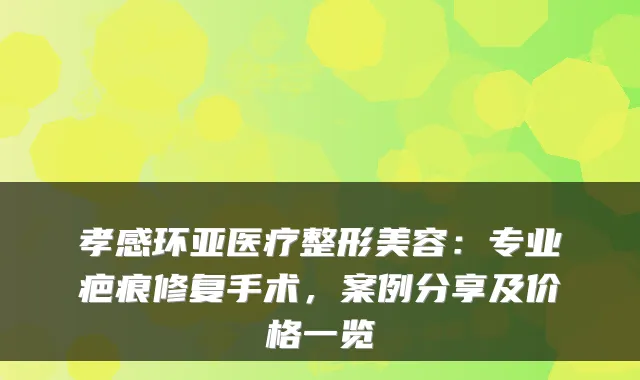 孝感环亚医疗整形美容:专业疤痕修复手术,案例分享及价格一览