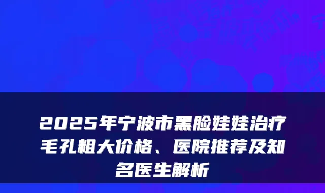 2025年宁波市黑脸娃娃治疗毛孔粗大价格、医院推荐及知名医生解析