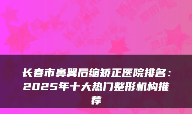 长春市鼻翼后缩矫正医院排名：2025年十大热门整形机构推荐