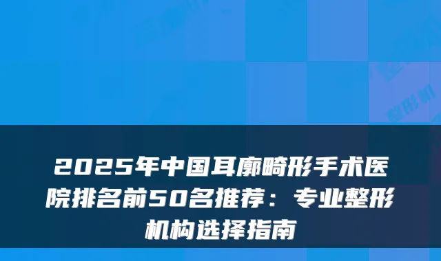 2025年中国耳廓畸形手术医院排名前50名推荐：专业整形机构选择指南