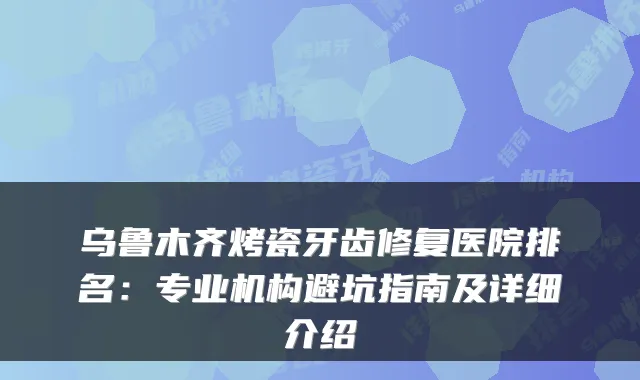 乌鲁木齐烤瓷牙齿修复医院排名:专业机构避坑指南及详细介绍