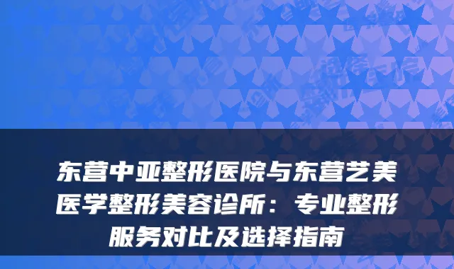 东营中亚整形医院与东营艺美医学整形美容诊所:专业整形服务对比及选择指南