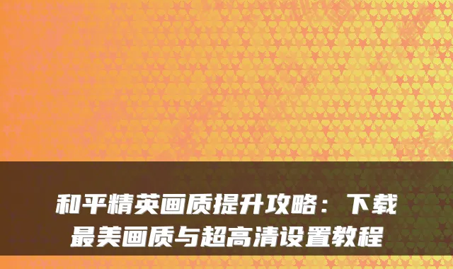 和平精英画质提升攻略:下载美画质与超高清设置教程