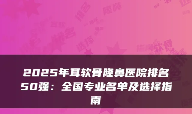 2025年耳软骨隆鼻医院排名50强:全国专业名单及选择指南