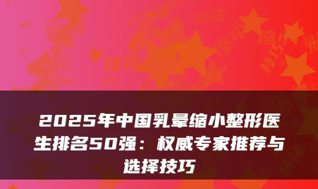 2025年中国乳晕缩小整形医生排名50强:权威专家推荐与选择技巧