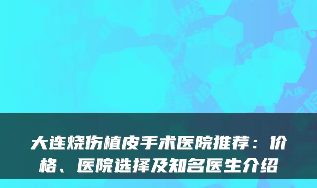 大连烧伤植皮手术医院推荐：价格、医院选择及知名医生介绍