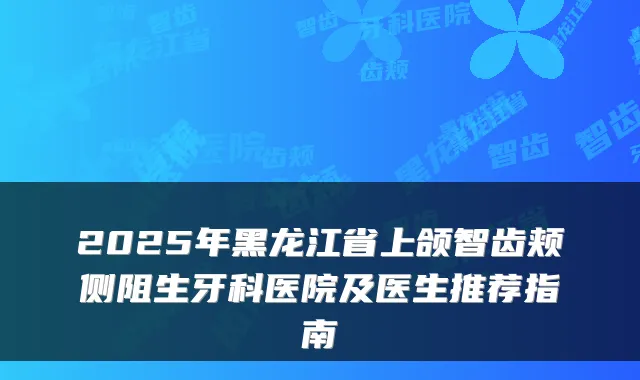 2025年黑龙江省上颌智齿颊侧阻生牙科医院及医生推荐指南