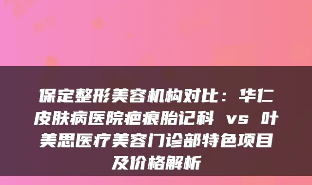保定整形美容机构对比:华仁皮肤病医院疤痕胎记科 vs 叶美思医疗美容门诊部特色项目及价格解析
