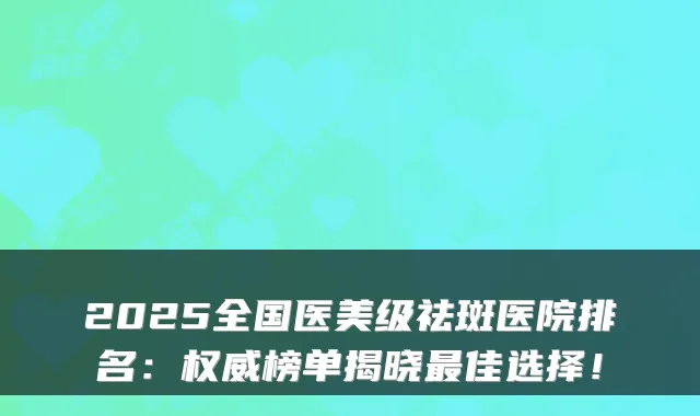 2025全国医美级祛斑医院排名：榜单揭晓佳选择！