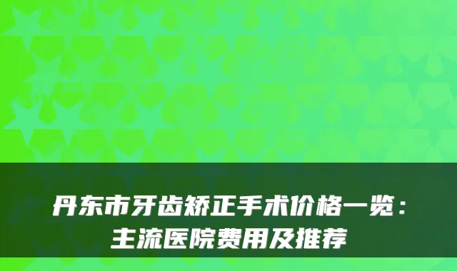 丹东市牙齿矫正手术价格一览:主流医院费用及推荐