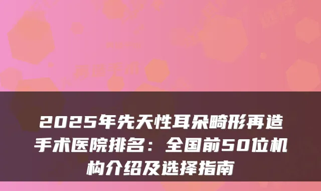 2025年先天性耳朵畸形再造手术医院排名：全国前50位机构介绍及选择指南