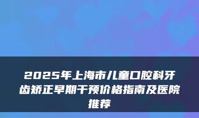 2025年上海市儿童口腔科牙齿矫正早期干预价格指南及医院推荐