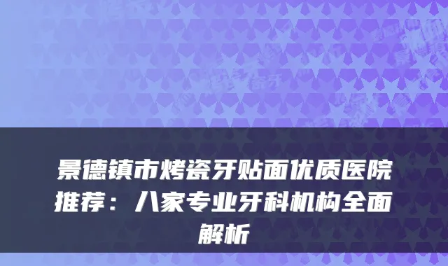 景德镇市烤瓷牙贴面优质医院推荐：八家专业牙科机构全面解析