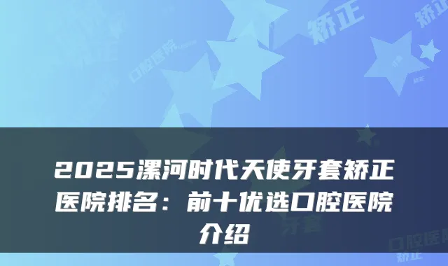 2025漯河时代天使牙套矫正医院排名：前十优选口腔医院介绍