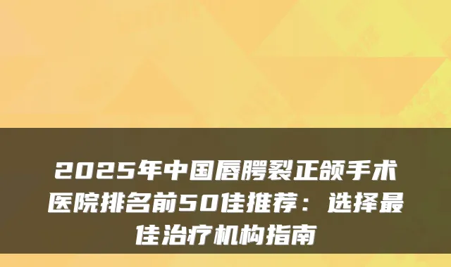 2025年中国唇腭裂正颌手术医院排名前50佳推荐：选择佳机构指南