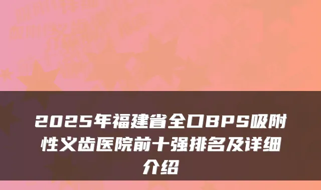 2025年福建省全口BPS吸附性义齿医院前十强排名及详细介绍