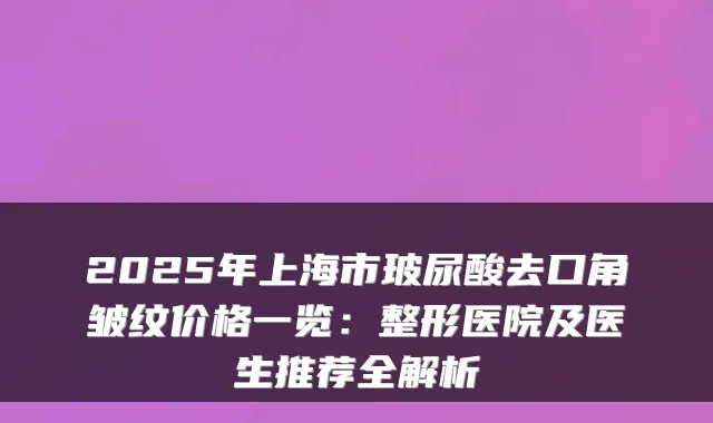 2025年上海市玻尿酸去口角皱纹价格一览：整形医院及医生推荐全解析