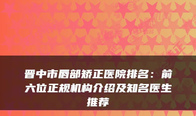 晋中市唇部矫正医院排名:前六位正规机构介绍及知名医生推荐
