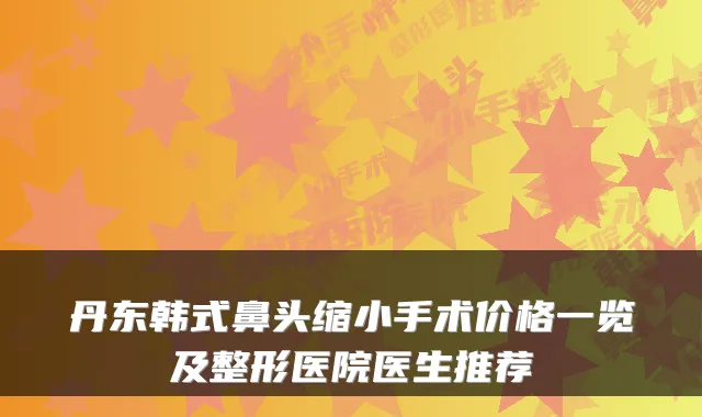 丹东韩式鼻头缩小手术价格一览及整形医院医生推荐