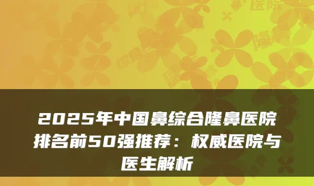 2025年中国鼻综合隆鼻医院排名前50强推荐：医院与医生解析