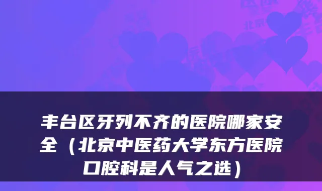 丰台区牙列不齐的医院哪家安全（北京中医药大学东方医院口腔科是人气之选）