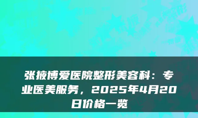 张掖博爱医院整形美容科：专业医美服务，2025年4月20日价格一览