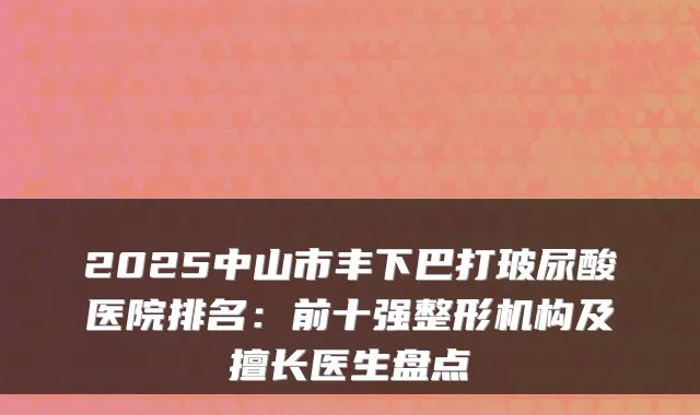 2025中山市丰下巴打玻尿酸医院排名：前十强整形机构及擅长医生盘点