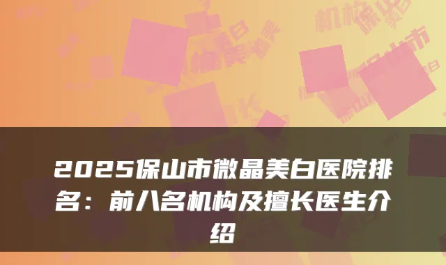 2025保山市微晶美白医院排名：前八名机构及擅长医生介绍