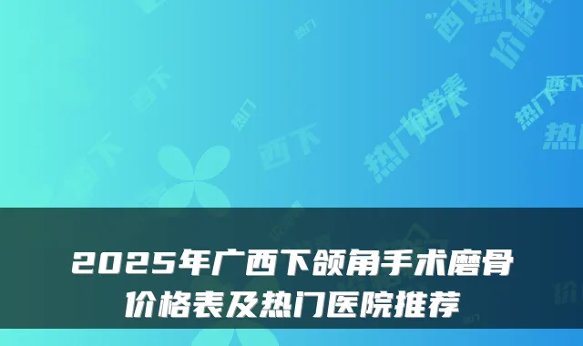 2025年广西下颌角手术磨骨价格表及热门医院推荐
