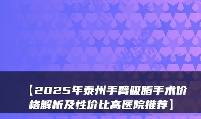 【2025年泰州手臂吸脂手术价格解析及性价比高医院推荐】