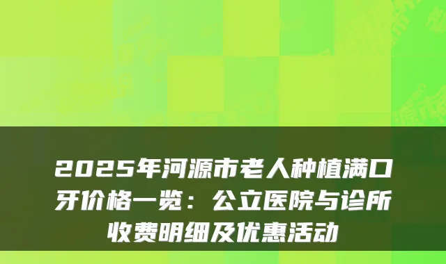 2025年河源市老人种植满口牙价格一览：公立医院与诊所收费明细及优惠活动