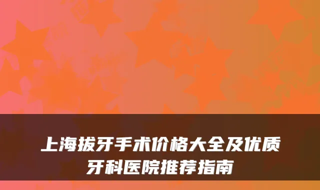 上海拔牙手术价格大全及优质牙科医院推荐指南
