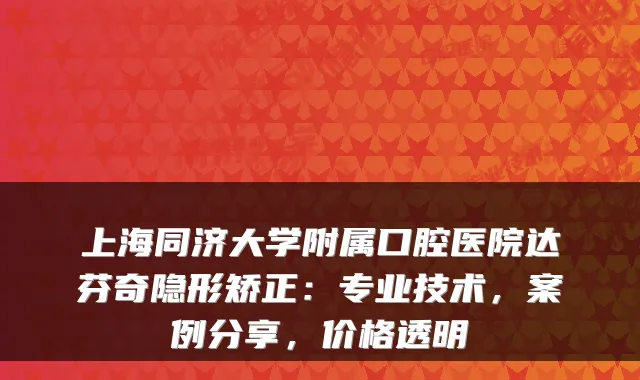 上海同济大学附属口腔医院达芬奇隐形矫正：专业技术，案例分享，价格透明