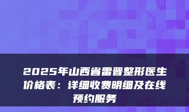 2025年山西省雷晋整形医生价格表：详细收费明细及在线预约服务