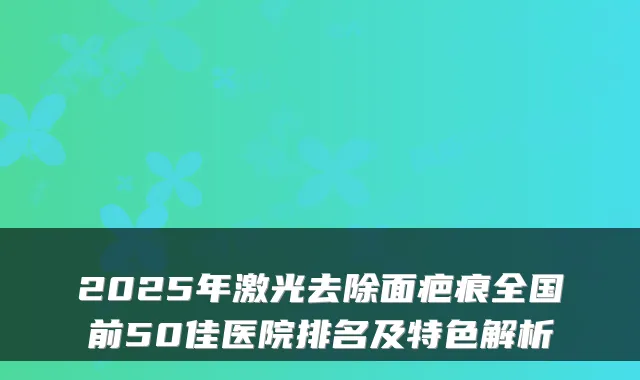 2025年激光去除面疤痕全国前50佳医院排名及特色解析