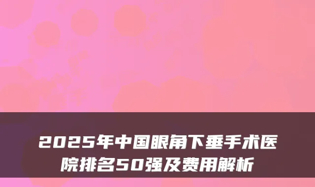 2025年中国眼角下垂手术医院排名50强及费用解析