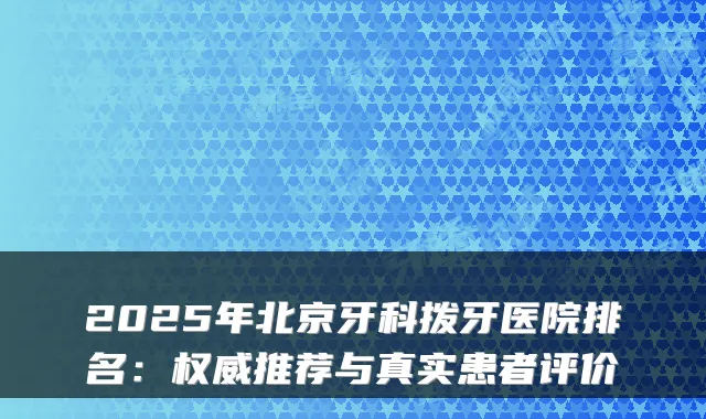 2025年北京牙科拨牙医院排名：推荐与真实患者评价