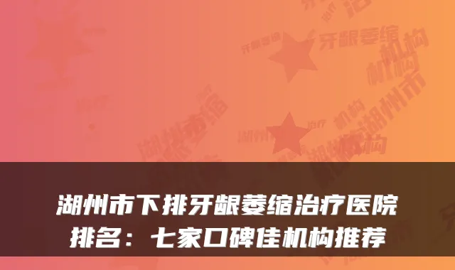 湖州市下排牙龈萎缩医院排名：七家口碑佳机构推荐