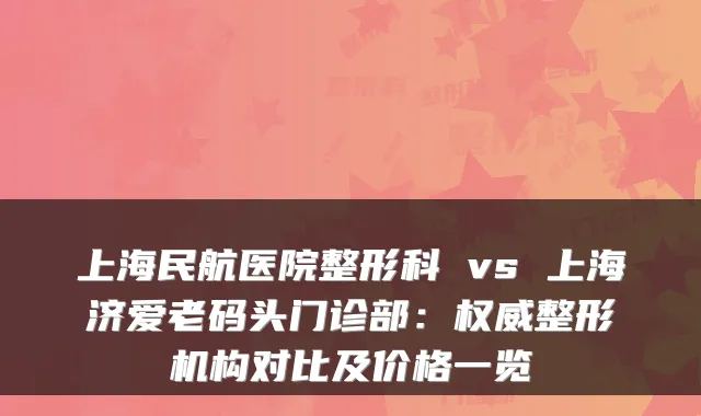 上海民航医院整形科 vs 上海济爱老码头门诊部：整形机构对比及价格一览