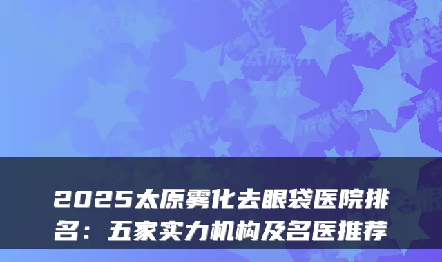 2025太原雾化去眼袋医院排名：五家实力机构及名医推荐