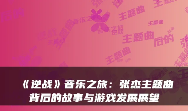 《逆战》音乐之旅：张杰主题曲背后的故事与游戏发展展望