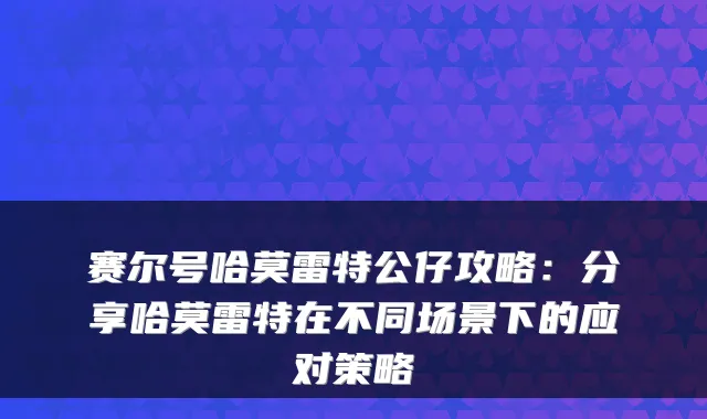 赛尔号哈莫雷特公仔攻略：分享哈莫雷特在不同场景下的应对策略