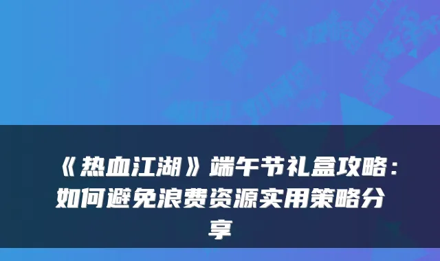 《热血江湖》端午节礼盒攻略：如何避免浪费资源实用策略分享