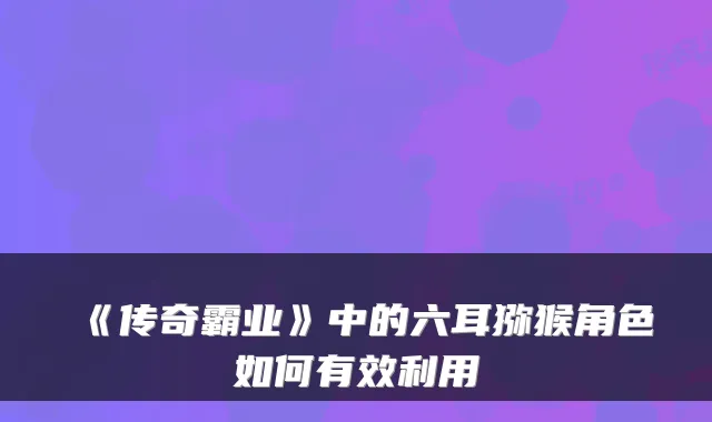 《传奇霸业》中的六耳猕猴角色如何有效利用