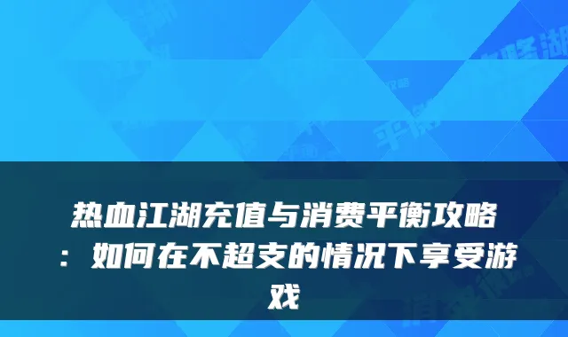 热血江湖充值与消费平衡攻略：如何在不超支的情况下享受游戏